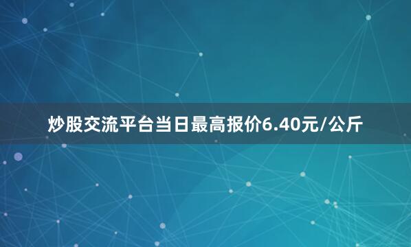 炒股交流平台当日最高报价6.40元/公斤