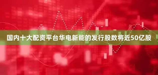 国内十大配资平台华电新能的发行股数将近50亿股